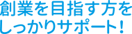 創業を目指す方をしっかりサポート！