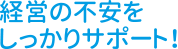 経営の不安をしっかりサポート！