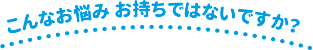 こんなお悩み お持ちではないですか？